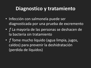 Diagnostico y tratamiento
• Infección con salmonela puede ser
  diagnosticada por una prueba de excremento
• ƒ La mayoría de las personas se deshacen de
  la bacteria sin tratamiento
• ƒ Tome mucho liquido (agua limpia, jugos,
  caldos) para prevenir la deshidratación
  (perdida de líquidos)
 