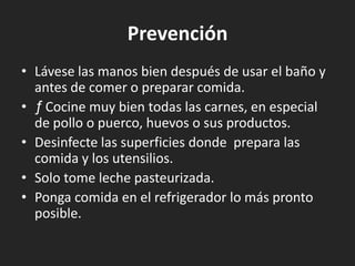 Prevención
• Lávese las manos bien después de usar el baño y
  antes de comer o preparar comida.
• ƒ Cocine muy bien todas las carnes, en especial
  de pollo o puerco, huevos o sus productos.
• Desinfecte las superficies donde prepara las
  comida y los utensilios.
• Solo tome leche pasteurizada.
• Ponga comida en el refrigerador lo más pronto
  posible.
 