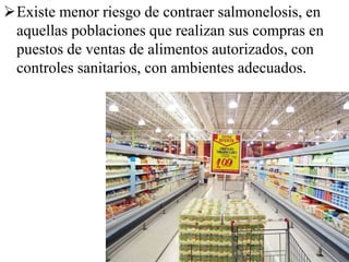 Existe menor riesgo de contraer salmonelosis, en
aquellas poblaciones que realizan sus compras en
puestos de ventas de alimentos autorizados, con
controles sanitarios, con ambientes adecuados.
 