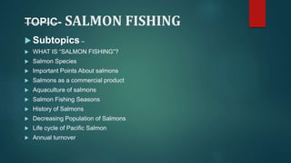 TOPIC- SALMON FISHING
 Subtopics –
 WHAT IS “SALMON FISHING”?
 Salmon Species
 Important Points About salmons
 Salmons as a commercial product
 Aquaculture of salmons
 Salmon Fishing Seasons
 History of Salmons
 Decreasing Population of Salmons
 Life cycle of Pacific Salmon
 Annual turnover
 