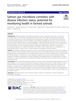 RESEARCH ARTICLE Open Access
Salmon gut microbiota correlates with
disease infection status: potential for
monitoring health in farmed animals
Davide Bozzi1,2
, Jacob A. Rasmussen2,3
, Christian Carøe2
, Harald Sveier4
, Kristian Nordøy5
, M. Thomas P. Gilbert2
and
Morten T. Limborg2,3*
Abstract
Background: Infectious diseases cause significant production losses in aquaculture every year. Since the gut
microbiota plays an essential role in regulating the host immune system, health and physiology, altered gut
microbiota compositions are often associated with a diseased status. However, few studies have examined the
association between disease severity and degree of gut dysbiosis, especially when the gut is not the site of the
primary infection. Moreover, there is a lack of knowledge on whether bath treatment with formalin, a disinfectant
commonly used in aquaculture to treat external infections, might affect the gut microbiome as a consequence of
formalin ingestion. Here we investigate, through 16S rRNA gene metabarcoding, changes in the distal gut
microbiota composition of a captive-reared cohort of 80 Atlantic salmon (Salmo salar L.), in consequence of an
external bacterial skin infection due to a natural outbreak and subsequent formalin treatment.
Results: We identified Tenacibaculum dicentrarchi as the causative disease pathogen and we show that the distal
gut of diseased salmon presented a different composition from that of healthy individuals. A new, yet undescribed,
Mycoplasma genus characterized the gut of healthy salmon, while in the sick fish we observed an increase in terms
of relative abundance of Aliivibrio sp., a strain regarded as opportunistic. We also noticed a positive correlation
between fish weight and Mycoplasma sp. relative abundance, potentially indicating a beneficial effect for its host.
Moreover, we observed that the gut microbiota of fish treated with formalin was more similar to those of sick fish
than healthy ones.
Conclusions: We conclude that external Tenacibaculum infections have the potential of indirectly affecting the host
gut microbiota. As such, treatment optimization procedures should account for that. Formalin treatment is not an
optimal solution from a holistic perspective, since we observe an altered gut microbiota in the treated fish. We
suggest its coupling with a probiotic treatment aimed at re-establishing a healthy community. Lastly, we have
observed a positive correlation of Mycoplasma sp. with salmon health and weight, therefore we encourage further
investigations towards its potential utilization as a biomarker for monitoring health in salmon and potentially other
farmed fish species.
Keywords: Microbiota, Atlantic salmon, Infectious diseases, Dysbiosis, Tenacibaculosis, Aliivibrio, Mycoplasma,
Biomarkers, Fish growth
© The Author(s). 2021 Open Access This article is licensed under a Creative Commons Attribution 4.0 International License,
which permits use, sharing, adaptation, distribution and reproduction in any medium or format, as long as you give
appropriate credit to the original author(s) and the source, provide a link to the Creative Commons licence, and indicate if
changes were made. The images or other third party material in this article are included in the article's Creative Commons
licence, unless indicated otherwise in a credit line to the material. If material is not included in the article's Creative Commons
licence and your intended use is not permitted by statutory regulation or exceeds the permitted use, you will need to obtain
permission directly from the copyright holder. To view a copy of this licence, visit http://creativecommons.org/licenses/by/4.0/.
* Correspondence: morten.limborg@sund.ku.dk
2
Center for Evolutionary Hologenomics, GLOBE Institute, University of
Copenhagen, DK-1353 Copenhagen, Denmark
3
Laboratory of Genomics and Molecular Medicine, Department of Biology,
University of Copenhagen, Copenhagen, Denmark
Full list of author information is available at the end of the article
Animal Microbiome
Bozzi et al. Animal Microbiome (2021) 3:30
https://doi.org/10.1186/s42523-021-00096-2
Content courtesy of Springer Nature, terms of use apply. Rights reserved.
 