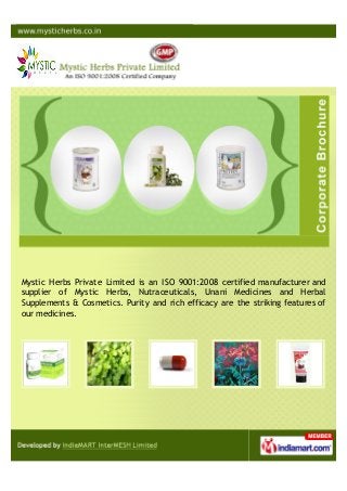 Mystic Herbs Private Limited is an ISO 9001:2008 certified manufacturer and
supplier of Mystic Herbs, Nutraceuticals, Unani Medicines and Herbal
Supplements & Cosmetics. Purity and rich efficacy are the striking features of
our medicines.
 