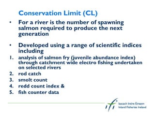 Conservation Limit (CL)
•   For a river is the number of spawning
    salmon required to produce the next
    generation
•   Developed using a range of scientific indices
    including
1. analysis of salmon fry (juvenile abundance index)
   through catchment wide electro fishing undertaken
   on selected rivers
2. rod catch
3. smolt count
4. redd count index &
5. fish counter data
 