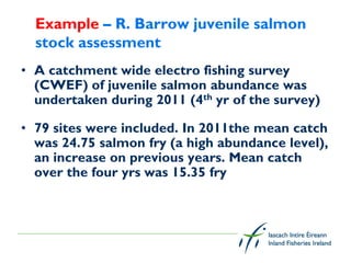 Example – R. Barrow juvenile salmon
  stock assessment
• A catchment wide electro fishing survey
  (CWEF) of juvenile salmon abundance was
  undertaken during 2011 (4th yr of the survey)

• 79 sites were included. In 2011the mean catch
  was 24.75 salmon fry (a high abundance level),
  an increase on previous years. Mean catch
  over the four yrs was 15.35 fry
 