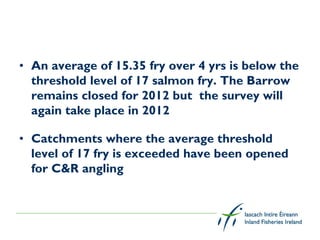 • An average of 15.35 fry over 4 yrs is below the
  threshold level of 17 salmon fry. The Barrow
  remains closed for 2012 but the survey will
  again take place in 2012

• Catchments where the average threshold
  level of 17 fry is exceeded have been opened
  for C&R angling
 