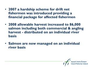 • 2007 a hardship scheme for drift net
  fishermen was introduced providing a
  financial package for affected fishermen

• 2008 allowable harvest increased to 86,000
  salmon including both commercial & angling
  harvest - distributed on an individual river
  basis

• Salmon are now managed on an individual
  river basis
 