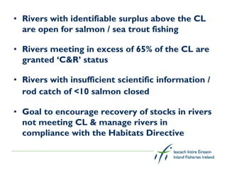 • Rivers with identifiable surplus above the CL
  are open for salmon / sea trout fishing

• Rivers meeting in excess of 65% of the CL are
  granted ‘C&R’ status

• Rivers with insufficient scientific information /
  rod catch of <10 salmon closed

• Goal to encourage recovery of stocks in rivers
  not meeting CL & manage rivers in
  compliance with the Habitats Directive
 