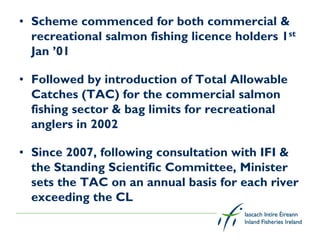 • Scheme commenced for both commercial &
  recreational salmon fishing licence holders 1st
  Jan ’01

• Followed by introduction of Total Allowable
  Catches (TAC) for the commercial salmon
  fishing sector & bag limits for recreational
  anglers in 2002

• Since 2007, following consultation with IFI &
  the Standing Scientific Committee, Minister
  sets the TAC on an annual basis for each river
  exceeding the CL
 