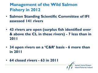 Management of the Wild Salmon
  Fishery in 2012
• Salmon Standing Scientific Committee of IFI
  assessed 141 rivers

• 43 rivers are open (surplus fish identified over
  & above the CL in these rivers) - 7 less than in
  2011

• 34 open rivers on a ‘C&R’ basis - 6 more than
  in 2011

• 64 closed rivers - 63 in 2011
 