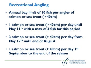 Recreational Angling
• Annual bag limit of 10 fish per angler of
  salmon or sea trout (> 40cm)

• 1 salmon or sea trout (> 40cm) per day until
  May 11th with a max of 3 fish for this period

• 3 salmon or sea trout (> 40cm) per day from
  May 12th until end of August

• 1 salmon or sea trout (> 40cm) per day 1st
  September to the end of the season
 