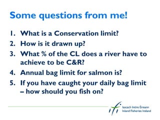 Some questions from me!
1. What is a Conservation limit?
2. How is it drawn up?
3. What % of the CL does a river have to
   achieve to be C&R?
4. Annual bag limit for salmon is?
5. If you have caught your daily bag limit
   – how should you fish on?
 