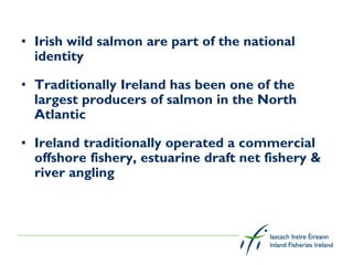 • Irish wild salmon are part of the national
  identity

• Traditionally Ireland has been one of the
  largest producers of salmon in the North
  Atlantic

• Ireland traditionally operated a commercial
  offshore fishery, estuarine draft net fishery &
  river angling
 