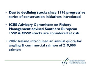 • Due to declining stocks since 1996 progressive
  series of conservation initiatives introduced

• ICES Advisory Committee on Fishery
  Management advised Southern European
  1SW & MSW stocks are considered at risk

• 2002 Ireland introduced an annual quota for
  angling & commercial salmon of 219,000
  salmon
 