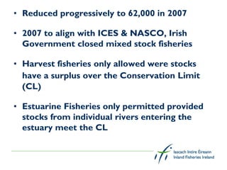 • Reduced progressively to 62,000 in 2007

• 2007 to align with ICES & NASCO, Irish
  Government closed mixed stock fisheries

• Harvest fisheries only allowed were stocks
  have a surplus over the Conservation Limit
  (CL)

• Estuarine Fisheries only permitted provided
  stocks from individual rivers entering the
  estuary meet the CL
 