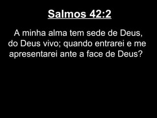 Salmos 42:2
A minha alma tem sede de Deus,
do Deus vivo; quando entrarei e me
apresentarei ante a face de Deus?
 