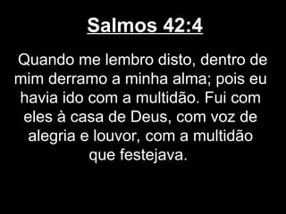 Salmos 42:4
Quando me lembro disto, dentro de
mim derramo a minha alma; pois eu
havia ido com a multidão. Fui com
eles à casa de Deus, com voz de
alegria e louvor, com a multidão
que festejava.
 