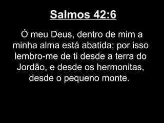 Salmos 42:6
Ó meu Deus, dentro de mim a
minha alma está abatida; por isso
lembro-me de ti desde a terra do
Jordão, e desde os hermonitas,
desde o pequeno monte.
 