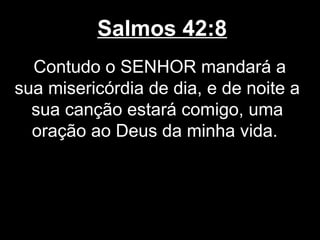 Salmos 42:8
Contudo o SENHOR mandará a
sua misericórdia de dia, e de noite a
sua canção estará comigo, uma
oração ao Deus da minha vida.
 
