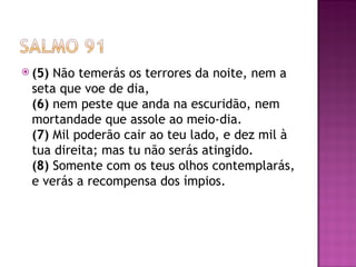  (5)Não temerás os terrores da noite, nem a
 seta que voe de dia,
 (6) nem peste que anda na escuridão, nem
 mortandade que assole ao meio-dia.
 (7) Mil poderão cair ao teu lado, e dez mil à
 tua direita; mas tu não serás atingido.
 (8) Somente com os teus olhos contemplarás,
 e verás a recompensa dos ímpios.
 