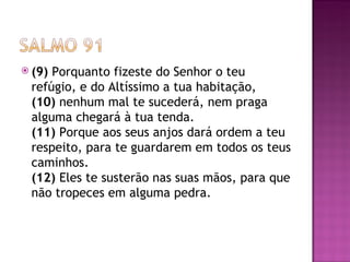  (9)Porquanto fizeste do Senhor o teu
 refúgio, e do Altíssimo a tua habitação,
 (10) nenhum mal te sucederá, nem praga
 alguma chegará à tua tenda.
 (11) Porque aos seus anjos dará ordem a teu
 respeito, para te guardarem em todos os teus
 caminhos.
 (12) Eles te susterão nas suas mãos, para que
 não tropeces em alguma pedra.
 