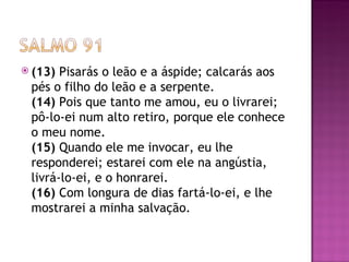  (13) Pisarás o leão e a áspide; calcarás aos
 pés o filho do leão e a serpente.
 (14) Pois que tanto me amou, eu o livrarei;
 pô-lo-ei num alto retiro, porque ele conhece
 o meu nome.
 (15) Quando ele me invocar, eu lhe
 responderei; estarei com ele na angústia,
 livrá-lo-ei, e o honrarei.
 (16) Com longura de dias fartá-lo-ei, e lhe
 mostrarei a minha salvação.
 