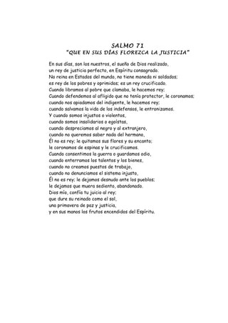 SALMO 71
       “QUE EN SUS DÍAS FLOREZCA LA JUSTICIA”

En sus días, son los nuestros, el sueño de Dios realizado,
un rey de justicia perfecto, en Espíritu consagrado.
No reina en Estados del mundo, no tiene moneda ni soldados;
es rey de los pobres y oprimidos; es un rey crucificado.
Cuando libramos al pobre que clamaba, le hacemos rey;
Cuando defendemos al afligido que no tenía protector, le coronamos;
cuando nos apiadamos del indigente, le hacemos rey;
cuando salvamos la vida de los indefensos, le entronizamos.
Y cuando somos injustos o violentos,
cuando somos insolidarios o egoístas,
cuando despreciamos al negro y al extranjero,
cuando no queremos saber nada del hermano,
Él no es rey; le quitamos sus flores y su encanto;
le coronamos de espinas y le crucificamos.
Cuando consentimos la guerra o guardamos odio,
cuando enterramos los talentos y los bienes,
cuando no creamos puestos de trabajo,
cuando no denunciamos el sistema injusto,
Él no es rey; le dejamos desnudo ante los pueblos;
le dejamos que muera sediento, abandonado.
Dios mío, confía tu juicio al rey;
que dure su reinado como el sol,
una primavera de paz y justicia,
y en sus manos los frutos encendidos del Espíritu.
 