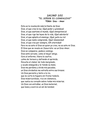 SALMO 102
                   “EL SEÑOR ES COMPASIVO”
                         TEMA: Dios – Amor

Esta es la revelación más brillante de Dios:
Dios, el que crea la luz, ¡Qué poder y grandeza!
Dios, el que sostiene el mundo, ¡Qué omnipotencia!
Dios, el que rige las leyes de la vida, ¡Qué sabiduría!
Dios, el que aplasta al enemigo, ¡Qué justa su ira!
Dios, al que nadie comprende, ¡Qué inmensidad!
Dios, el que vive por siempre, ¡Oh eternidad!
Pero no es este el Dios en quien yo creo, no es este mi Dios.
El Dios que se revela en Jesucristo: es un Dios-Amor.
Dios es compasivo, padece conmigo.
Dios está cercano, como el mejor amigo.
Cura al enfermo, libera la cautivo,
colma de ternura y defiende al oprimido.
Escucha el clamor de todo marginado,
y acude enseguida y le tiende su mano.
Dios me perdona y olvida mis pecados,
un Dios olvidadizo me estrella entre sus brazos.
Un Dios paciente y lento a la ira,
que no corta la higuera sin frutos todavía.
Dios misericordioso, rico en clemencia,
que vuelca su corazón sobre todas mis miserias.
Un Dios con entrañas, un Dios maternal,
que besa y acaricia un sol de bondad.
 