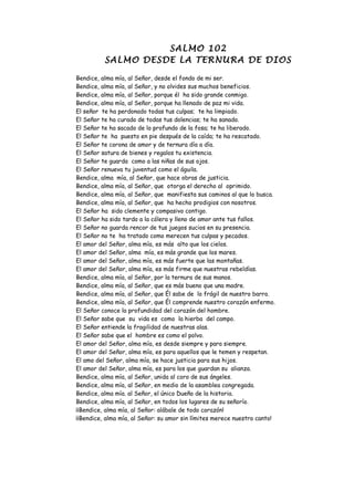 SALMO 102
          SALMO DESDE LA TERNURA DE DIOS

Bendice, alma mía, al Señor, desde el fondo de mi ser.
Bendice, alma mía, al Señor, y no olvides sus muchos beneficios.
Bendice, alma mía, al Señor, porque él ha sido grande conmigo.
Bendice, alma mía, al Señor, porque ha llenado de paz mi vida.
El señor te ha perdonado todas tus culpas; te ha limpiado.
El Señor te ha curado de todas tus dolencias; te ha sanado.
El Señor te ha sacado de lo profundo de la fosa; te ha liberado.
El Señor te ha puesto en pie después de la caída; te ha rescatado.
El Señor te corona de amor y de ternura día a día.
El Señor satura de bienes y regalos tu existencia.
El Señor te guarda como a las niñas de sus ojos.
El Señor renueva tu juventud como el águila.
Bendice, alma mía, al Señor, que hace obras de justicia.
Bendice, alma mía, al Señor, que otorga el derecho al oprimido.
Bendice, alma mía, al Señor, que manifiesta sus caminos al que lo busca.
Bendice, alma mía, al Señor, que ha hecho prodigios con nosotros.
El Señor ha sido clemente y compasivo contigo.
El Señor ha sido tardo a la cólera y lleno de amor ante tus fallos.
El Señor no guarda rencor de tus juegos sucios en su presencia.
El Señor no te ha tratado como merecen tus culpas y pecados.
El amor del Señor, alma mía, es más alto que los cielos.
El amor del Señor, alma mía, es más grande que los mares.
El amor del Señor, alma mía, es más fuerte que las montañas.
El amor del Señor, alma mía, es más firme que nuestras rebeldías.
Bendice, alma mía, al Señor, por la ternura de sus manos.
Bendice, alma mía, al Señor, que es más bueno que una madre.
Bendice, alma mía, al Señor, que Él sabe de lo frágil de nuestro barro.
Bendice, alma mía, al Señor, que Él comprende nuestro corazón enfermo.
El Señor conoce la profundidad del corazón del hombre.
El Señor sabe que su vida es como la hierba del campo.
El Señor entiende la fragilidad de nuestras alas.
El Señor sabe que el hombre es como el polvo.
El amor del Señor, alma mía, es desde siempre y para siempre.
El amor del Señor, alma mía, es para aquellos que le temen y respetan.
El amo del Señor, alma mía, se hace justicia para sus hijos.
El amor del Señor, alma mía, es para los que guardan su alianza.
Bendice, alma mía, al Señor, unida al coro de sus ángeles.
Bendice, alma mía, al Señor, en medio de la asamblea congregada.
Bendice, alma mía. al Señor, el único Dueño de la historia.
Bendice, alma mía, al Señor, en todos los lugares de su señorío.
¡¡Bendice, alma mía, al Señor: alábale de todo corazón!
¡¡Bendice, alma mía, al Señor: su amor sin límites merece nuestro canto!
 