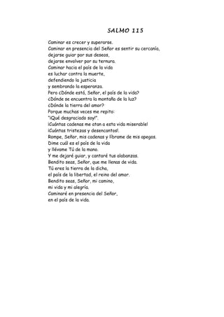 SALMO 115

Caminar es crecer y superarse.
Caminar en presencia del Señor es sentir su cercanía,
dejarse guiar por sus deseos,
dejarse envolver por su ternura.
Caminar hacia el país de la vida
es luchar contra la muerte,
defendiendo la justicia
y sembrando la esperanza.
Pero ¿Dónde está, Señor, el país de la vida?
¿Dónde se encuentra la montaña de la luz?
¿Dónde la tierra del amor?
Porque muchas veces me repito:
“¡Qué desgraciado soy!”.
¡Cuántas cadenas me atan a esta vida miserable!
¡Cuántas tristezas y desencantos!.
Rompe, Señor, mis cadenas y líbrame de mis apegos.
Dime cuál es el país de la vida
y llévame Tú de la mano.
Y me dejaré guiar, y cantaré tus alabanzas.
Bendito seas, Señor, que me llenas de vida.
Tú eres la tierra de la dicha,
el país de la libertad, el reino del amor.
Bendito seas, Señor, mi camino,
mi vida y mi alegría.
Caminaré en presencia del Señor,
en el país de la vida.
 
