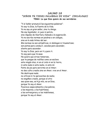 SALMO 18
“SEÑOR TÚ TIENES PALABRAS DE VIDA” (DECÁLOGO)
        TEMA: Lo que Dios quiere de sus servidores

“Y el Señor pronunció las siguientes palabras”:
Yo soy tu Dios, la Fuente de la Vida.
Yo no soy un gran señor, sino tu Amigo.
No soy legislador, ni juez ni policía,
sino impulso de libertad y llamada a la superación.
Yo no escribo normas en piedras o en códigos,
sino en lo más íntimo del ser.
Mis normas no son antipáticas, ni doblegan ni traumatizan;
son pistas para conducir, escalas para ascender,
aliento para ascender.
Yo soy tu Dios, pero en ti y para ti.
Yo soy para que tú seas.
No quiero que sirvas temeroso,
que te pongas de rodillas como un esclavo
ante ningún dios, ni en el cielo ni en la tierra,
ni ante nada ni ante nadie, ni ante mí.
Ponte de pie para servirme en el Amor;
no des culto a nadie sino en Amor; vive en el Amor.
No destruyas nada;
no utilices ni te aproveches de nadie;
no engañes a nadie, porque el otro
sea quien sea, es hijo mío, es un Dios,
porque Yo soy el Amor.
Favorece especialmente a los pobres,
a los mayores, a los huérfanos,
a los extranjeros y a los indefensos,
porque Yo soy el Amor.
 