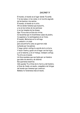 SALMO V

El mundo, el mundo es el lugar donde Tú estás.
Y no las nubes, ni los cielos, ni el recinto sagrado
de los beatos y los santos.
El mundo, el mundo es tu sitio.
Ahí es donde tenemos que buscarte,
y no en los nichos de los santones
ni en los templos de los dioses.
Que Tú no eres un Dios de vitrina.
no necesitas que te levantemos casas de piedra,
te aupemos y te sostengamos en un trono.
El mundo. Meternos en la refriega
y combatir a tu lado
para encontrarte como un guerrero más
luchando por los pobres.
Y luego cantar contigo la canción de la victoria.
Y hacer fiesta y gozar en el hogar con los hijos,
y en la taberna, y en el trabajo. Siempre contigo.
Tu sitio es el mundo.
Un Dios mundano que nos habla por un Hombre
que sabe de amores y de dolores.
Eso queremos nosotros.
Sólo quedas Tú, el Dios de la tierra y del hombre,
el Dios de Jesús, en medio, compañero de fatigas
del mundo que tenemos que construir.
Mañana te tendremos más en medio.
 