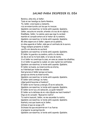 SALMO PARA DESPEDIR EL DÍA

Bendice, alma mía, al Señor.
Todo mi ser bendiga su Santo Nombre.
Tú, Señor, eres bueno y clemente,
rico en misericordia con los que te invocan.
Quédate con nosotros, la tarde está cayendo. Quédate.
Señor, escucha mi oración, atiende a la voz de mi súplica.
Enséñame, Señor, tu camino, para que siga tu verdad;
mantén mi corazón entero en el temor de tu nombre.
Quédate con nosotros, la tarde está cayendo. Quédate.
Mi alma espera en el Señor, espera en su palabra,
mi alma aguarda al Señor, más que el centinela de la aurora.
Tengo siempre presente al Señor;
con Él a mi derecha no vacilaré.
Quédate con nosotros, la tarde está cayendo. Quédate.
El Señor te guarda a su sombra, está a tu derecha;
de día el sol no te hará daño, ni la luna de noche.
Si el Señor no construye la casa, en vano se cansan los albañiles;
Si el Señor no guarda la ciudad, en vano vigilan los centinelas.
Quédate con nosotros, la tarde está cayendo. Quédate.
El Señor es bueno, su misericordia es eterna,
su fidelidad por todas las edades.
Dad gracias al Señor porque es bueno,
porque es eterna su misericordia.
Quédate con nosotros, la tarde está cayendo. Quédate.
El Señor está conmigo; no temo;
¿Qué podrá hacerme el hombre?
El Señor es mi fuerza y energía, Él es mi salvación.
Quédate con nosotros, la tarde está cayendo. Quédate.
El Señor es mi luz y mi salvación, ¿a quién temeré?
El Señor es la defensa de mi vida ¿Quién me hará temblar?
Oigo en mi corazón: “Buscad mi rostro”,
Tu rostro buscaré, Señor, no me escondas tu rostro.
Quédate con nosotros, la tarde está cayendo. Quédate.
Gustad y vez que bueno es le Señor,
dichoso el que se acoge a Él.
Dichosos los que encuentran en ti su fuerza
al preparar su peregrinación.
Quédate con nosotros, la tarde está cayendo. Quédate.
 