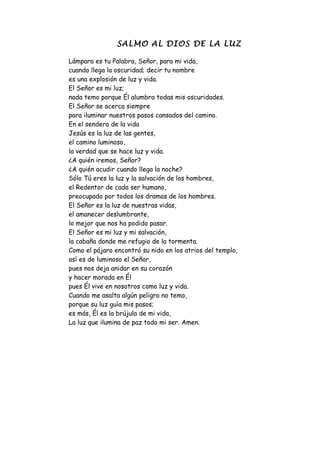 SALMO AL DIOS DE LA LUZ

Lámpara es tu Palabra, Señor, para mi vida,
cuando llega la oscuridad; decir tu nombre
es una explosión de luz y vida.
El Señor es mi luz;
nada temo porque Él alumbra todas mis oscuridades.
El Señor se acerca siempre
para iluminar nuestros pasos cansados del camino.
En el sendero de la vida
Jesús es la luz de las gentes,
el camino luminoso,
la verdad que se hace luz y vida.
¿A quién iremos, Señor?
¿A quién acudir cuando llega la noche?
Sólo Tú eres la luz y la salvación de los hombres,
el Redentor de cada ser humano,
preocupado por todos los dramas de los hombres.
El Señor es la luz de nuestras vidas,
el amanecer deslumbrante,
lo mejor que nos ha podido pasar.
El Señor es mi luz y mi salvación,
la cabaña donde me refugio de la tormenta.
Como el pájaro encontró su nido en los atrios del templo,
así es de luminoso el Señor,
pues nos deja anidar en su corazón
y hacer morada en Él
pues Él vive en nosotros como luz y vida.
Cuando me asalta algún peligro no temo,
porque su luz guía mis pasos;
es más, Él es la brújula de mi vida,
La luz que ilumina de paz todo mi ser. Amen.
 