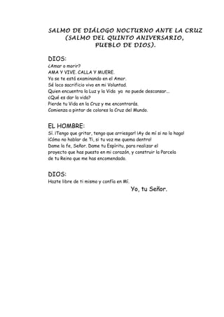 SALMO DE DIÁLOGO NOCTURNO ANTE LA CRUZ
    (SALMO DEL QUINTO ANIVERSARIO,
            PUEBLO DE DIOS).

DIOS:
¿Amar o morir?
AMA Y VIVE. CALLA Y MUERE.
Ya se te está examinando en el Amor.
Sé loco sacrificio vivo en mi Voluntad.
Quien encuentra la Luz y la Vida ya no puede descansar...
¿Qué es dar la vida?
Pierde tu Vida en la Cruz y me encontrarás.
Comienza a pintar de colores la Cruz del Mundo.


EL HOMBRE:
Sí. ¡Tengo que gritar, tengo que arriesgar! ¡Ay de mí si no lo hago!
¡Cómo no hablar de Ti, si tu voz me quema dentro!
Dame la fe, Señor. Dame tu Espíritu, para realizar el
proyecto que has puesto en mi corazón, y construir la Parcela
de tu Reino que me has encomendado.


DIOS:
Hazte libre de ti mismo y confía en Mí.
                                          Yo, tu Señor.
 
