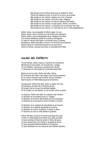 Me pongo en tus manos para que se realice tu obra
           Como se realizó la tuya, al morir en la cruz, en la tarde.
           Me pongo en tus manos: hágase en mí tu voluntad.
           Me pongo en tus manos: de nuevo digo “hágase”.
           Me pongo en tus manos: he aquí la esclava del Señor.
           Me pongo en tus manos: lo que quiero, Señor, es darme.
           Me pongo en tus manos: mi proyecto es tu proyecto de vida.
           Me pongo en tus manos: mi voluntad es por tu vida desgastarme.

Señor Jesús, que ocupaste el último lugar, la cruz.
Señor Jesús, que te hiciste uno de tantos por salvarme.
Señor Jesús, que te despojaste de tu categoría de Dios
y te hiciste obediente hasta la muerte y entregaste
tu vida en manos del Padre y la hiciste suya y nuestra,
enséñame, Señor del alba, a morir y en el morir encontrarme.
Quiero hacer tu voluntad aunque la cruz sea dura
como tú hiciste, aunque fue dura, la voluntad del Padre.




SALMO DEL ESPÍRITU
Tú me llamas, Señor Jesús, a caminar en el Espíritu.
Me llamas al encuentro, en lo profundo, contigo.
Tú me habitas, me llenas y penetras por dentro
Y conduces mi vida hasta el manantial escondido.

Dame el vivir la vida, Señor del alba, ahora
En la fuerza del viento, del fuego y los mares perdidos
En la nueva creación del hombre, de los hombres
Que buscan en fraternidad gozosa el Camino.

Condúceme, Señor del alba, Señor y dador de vida,
Condúceme al soplo de tu Espíritu divino
Al corazón de la nueva humanidad dejada
En la ciudad, en las plazas, en el mundo como un grito.

Tu Espíritu, Señor del alba, es mansión del hombre.
Tu Espíritu es la presencia de un Testigo.
Tu Espíritu es el amor derramado en los corazones.
Tu Espíritu es el encuentro entre el Padre y el Hijo.

Tu Espíritu es tu presencia resucitada en el mundo.
Tu Espíritu es la Iglesia agrupada en racimo.
Tu Espíritu es el don, la gracia, lo dado, lo libre.
Tu Espíritu es vivir tu vida desde lo gratuito.

Señor del alba, arranca la venda que tapa mis ojos
Y abre mi interioridad al hombre que está oprimido.
Tú que sentiste el Espíritu sobre ti, lleno de gozo,
Tú que fuiste dócil a su fuerza y acogiste el envío,
Tú que llevaste la Buena Noticia a los pobres,
Tú que libertaste con su fuerza al que estaba dolorido.
 