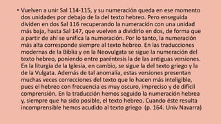 • Vuelven a unir Sal 114-115, y su numeración queda en ese momento
dos unidades por debajo de la del texto hebreo. Pero enseguida
dividen en dos Sal 116 recuperando la numeración con una unidad
más baja, hasta Sal 147, que vuelven a dividirlo en dos, de forma que
a partir de ahí se unifica la numeración. Por lo tanto, la numeración
más alta corresponde siempre al texto hebreo. En las traducciones
modernas de la Biblia y en la Neovulgata se sigue la numeración del
texto hebreo, poniendo entre paréntesis la de las antiguas versiones.
En la liturgia de la Iglesia, en cambio, se sigue la del texto griego y la
de la Vulgata. Además de tal anomalía, estas versiones presentan
muchas veces correcciones del texto que lo hacen más inteligible,
pues el hebreo con frecuencia es muy oscuro, impreciso y de difícil
comprensión. En la traducción hemos seguido la numeración hebrea
y, siempre que ha sido posible, el texto hebreo. Cuando éste resulta
incomprensible hemos acudido al texto griego (p. 164. Univ Navarra)
 