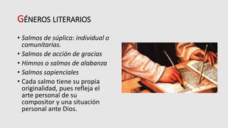 GÉNEROS LITERARIOS
• Salmos de súplica: individual o
comunitarias.
• Salmos de acción de gracias
• Himnos o salmos de alabanza
• Salmos sapienciales
• Cada salmo tiene su propia
originalidad, pues refleja el
arte personal de su
compositor y una situación
personal ante Dios.
 