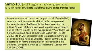 Salmo 136 (o 135 según la tradición greco latina)
El “Gran Hallel” sirvió para la alabanza divina en las grandes fiestas
• La solemne oración de acción de gracias, el “Gran Hallel”,
se canta tradicionalmente al final de la cena pascual
hebrea y Jesús probablemente también lo rezó en la
última Pascua celebrada con los discípulos; a eso parece
que se refiere la nota de los Evangelistas: “Y cantados los
himnos, salieron hacia el monte de los Olivos” (cf. Mt
26,30; Mc 14,26). El horizonte de la alabanza ilumina así
el difícil camino hacia el Gólgota. Todo el Salmo 136 se
desarrolla en forma de letanía con la repetición de la
antífona “porque su amor es para siempre” (Benedicto
XVI, 19-10-2011).
 
