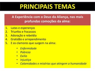 PRINCIPAIS TEMAS
A Experiência com o Deus da Aliança, nas mais
profundas comoções da alma:
1. Lutas e esperanças
2. Triunfos e fracassos
3. Adoração e rebeldia
4. Gratidão e arrependimento
5. E os clamores que surgem na alma:
• Enfermidade
• Pobreza
• Exílio
• Injustiça
• Calamidades e misérias que atingem a humanidade
 