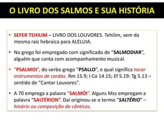 O LIVRO DOS SALMOS E SUA HISTÓRIA
• SEFER TEHILIM – LIVRO DOS LOUVORES. Tehilim, vem da
mesma raiz hebraica para ALELUIA.
• No grego foi empregado com significado de “SALMODIAR”,
alguém que canta com acompanhamento musical.
• “PSALMOI”, do verbo grego “PSALLO”, o qual significa tocar
instrumentos de cordas. Rm 15.9; I Co 14.15; Ef 5.19: Tg 5.13 –
sentido de “Cantar Louvores”.
• A 70 emprega a palavra “SALMÓI”. Alguns Mss empregam a
palavra “SALTÉRION”. Daí originou-se o termo “SALTÉRIO” –
hinário ou composição de cânticos.
 