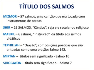 TÍTULO DOS SALMOS
MIZMOR – 57 salmos, uma canção que era tocada com
instrumentos de cordas.
SHIR – 29 SALMOS, “Cântico”, seja ele secular ou religioso
MASKIL – 6 salmos, “Instrução”, dá título aos salmos
didáticos
TEPHILLAH – “Oração”, composições poéticas que são
entoadas como uma oração: Salmo 142.
MIKTAN – títulos sem significado - Salmo 16
SHIGGAYON – título sem significado – Salmo 7
 