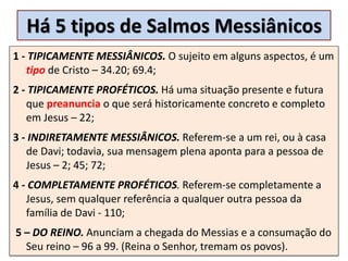 Há 5 tipos de Salmos Messiânicos
1 - TIPICAMENTE MESSIÂNICOS. O sujeito em alguns aspectos, é um
tipo de Cristo – 34.20; 69.4;
2 - TIPICAMENTE PROFÉTICOS. Há uma situação presente e futura
que preanuncia o que será historicamente concreto e completo
em Jesus – 22;
3 - INDIRETAMENTE MESSIÂNICOS. Referem-se a um rei, ou à casa
de Davi; todavia, sua mensagem plena aponta para a pessoa de
Jesus – 2; 45; 72;
4 - COMPLETAMENTE PROFÉTICOS. Referem-se completamente a
Jesus, sem qualquer referência a qualquer outra pessoa da
família de Davi - 110;
5 – DO REINO. Anunciam a chegada do Messias e a consumação do
Seu reino – 96 a 99. (Reina o Senhor, tremam os povos).
 