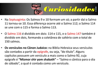 Curiosidades!
• Na Septuaginta: Os Salmos 9 e 10 formam um só; a partir daí o Salmo
11 tornou-se 10. Essa diferença ocorre até o Salmo 112; o Salmo 114
se une com o 115 e forma o Salmo 113.
• O Salmo 116 é dividido em dois: 114 e 115, e o Salmo 147 também é
dividido em dois, formando a coletânea de saltério com o total de
150 salmos.
• Os versículos no Cânon Judaico: na Bíblia Hebraica seus versículos
são contados a partir da epígrafe, ou seja, “do título”. Alguns
capítulos possuem um versículo a mais como o Salmo 92, cuja
epígrafe é “Mizmor shir yom shabath” – “Salmo e cântico para o dia
de sábado”, a qual é contada como um versículo.
 