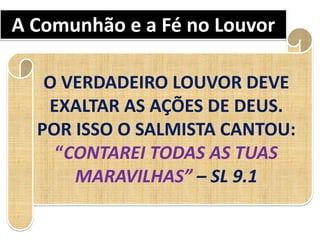 A Comunhão e a Fé no Louvor
O VERDADEIRO LOUVOR DEVE
EXALTAR AS AÇÕES DE DEUS.
POR ISSO O SALMISTA CANTOU:
“CONTAREI TODAS AS TUAS
MARAVILHAS” – SL 9.1
 