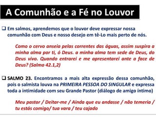  Em salmos, aprendemos que o louvor deve expressar nossa
comunhão com Deus e nosso desejo em tê-Lo mais perto de nós.
Como o cervo anseia pelas correntes das águas, assim suspira a
minha alma por ti, ó Deus. a minha alma tem sede de Deus, do
Deus vivo. Quando entrarei e me apresentarei ante a face de
Deus? (Salmo 42.1,2)
 SALMO 23. Encontramos a mais alta expressão dessa comunhão,
pois o salmista louva na PRIMEIRA PESSOA DO SINGULAR e expressa
toda a intimidade com seu Grande Pastor (diálogo de amigo íntimo)
Meu pastor / Deitar-me / Ainda que eu andasse / não temeria /
tu estás comigo/ tua vara / teu cajado
A Comunhão e a Fé no Louvor
 