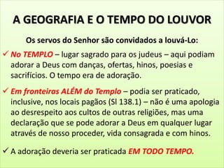 A GEOGRAFIA E O TEMPO DO LOUVOR
Os servos do Senhor são convidados a louvá-Lo:
 No TEMPLO – lugar sagrado para os judeus – aqui podiam
adorar a Deus com danças, ofertas, hinos, poesias e
sacrifícios. O tempo era de adoração.
 Em fronteiras ALÉM do Templo – podia ser praticado,
inclusive, nos locais pagãos (Sl 138.1) – não é uma apologia
ao desrespeito aos cultos de outras religiões, mas uma
declaração que se pode adorar a Deus em qualquer lugar
através de nosso proceder, vida consagrada e com hinos.
 A adoração deveria ser praticada EM TODO TEMPO.
 