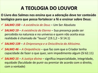 A TEOLOGIA DO LOUVOR
O Livro dos Salmos nos ensina que a adoração deve ter conteúdo
teológico para que possa fortalecer a fé e ensinar sobre Deus:
 SALMO 150 – A existência de Deus – Um Ser Absoluto
 SALMO 19 – A existência do Eterno – Sua presença pode ser
percebida na natureza e no universo e quem não aceita essa
realidade é chamado de “louco” (19.1,2 – Sl 14.1)
 SALMO 139 – A Onipresença e a Onisciência do Altíssimo.
 SALMO 46 – A Onipotência – que faz com que o Criador tenha
capacidade de fazer o que quer, sem impedimento algum (Sl 62.11)
 SALMO 15 – A Justiça divina – significa imparcialidade, integridade,
equidade (faculdade de punir ou premiar de acordo com o direito,
com a vontade)
 