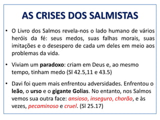 AS CRISES DOS SALMISTAS
• O Livro dos Salmos revela-nos o lado humano de vários
heróis da fé: seus medos, suas falhas morais, suas
imitações e o desespero de cada um deles em meio aos
problemas da vida.
• Viviam um paradoxo: criam em Deus e, ao mesmo
tempo, tinham medo (Sl 42.5,11 e 43.5)
• Davi foi quem mais enfrentou adversidades. Enfrentou o
leão, o urso e o gigante Golias. No entanto, nos Salmos
vemos sua outra face: ansioso, inseguro, chorão, e às
vezes, pecaminoso e cruel. (Sl 25.17)
 