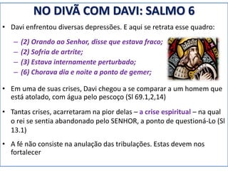 NO DIVÃ COM DAVI: SALMO 6
• Davi enfrentou diversas depressões. E aqui se retrata esse quadro:
– (2) Orando ao Senhor, disse que estava fraco;
– (2) Sofria de artrite;
– (3) Estava internamente perturbado;
– (6) Chorava dia e noite a ponto de gemer;
• Em uma de suas crises, Davi chegou a se comparar a um homem que
está atolado, com água pelo pescoço (Sl 69.1,2,14)
• Tantas crises, acarretaram na pior delas – a crise espiritual – na qual
o rei se sentia abandonado pelo SENHOR, a ponto de questioná-Lo (Sl
13.1)
• A fé não consiste na anulação das tribulações. Estas devem nos
fortalecer
 