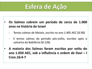 Esfera de Ação
• Os Salmos cobrem um período de cerca de 1.000
anos na história de Israel
- Temos salmos de Moisés, escrito no ano 1.405 AEC (Sl.90)
- E temos salmos do período pós-exílio, escritos após o
cativeiro da Babilônia (Sl.126)
• A maioria dos Salmos foram escritos por volta do
ano 1.050 AEC, sob a influência e ordem de Davi – I
Cron.16:4-7
 